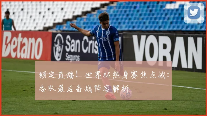 锁定直播！世界杯热身赛焦点战：各队最后备战阵容解析
