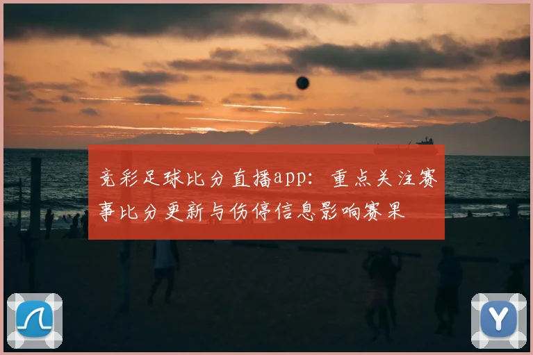 竞彩足球比分直播app：重点关注赛事比分更新与伤停信息影响赛果