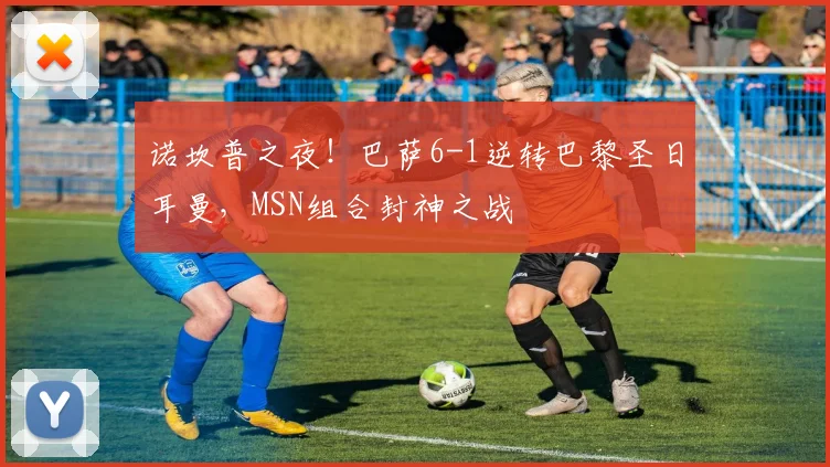 诺坎普之夜！巴萨6-1逆转巴黎圣日耳曼，MSN组合封神之战