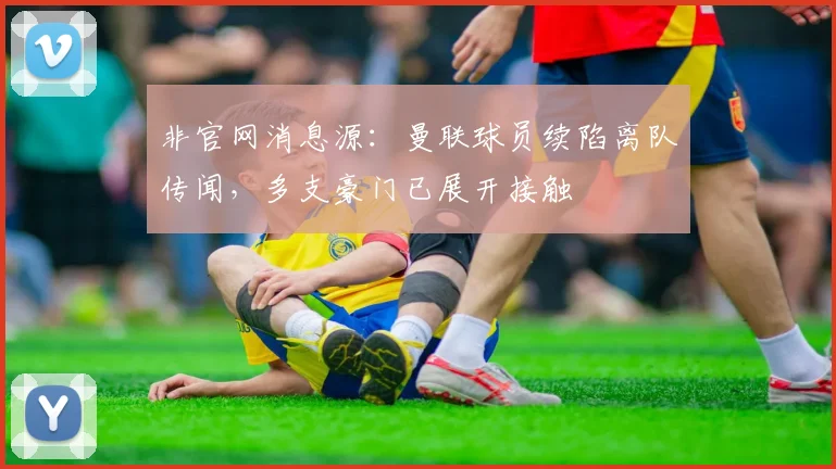 非官网消息源：曼联球员续陷离队传闻，多支豪门已展开接触