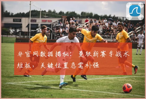 非官网数据揭秘：曼联新赛季战术短板，关键位置急需补强