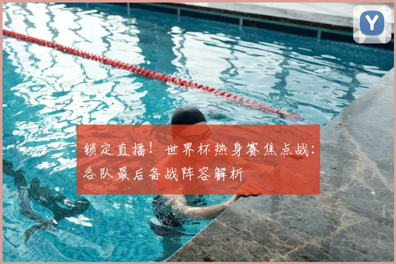 锁定直播！世界杯热身赛焦点战：各队最后备战阵容解析