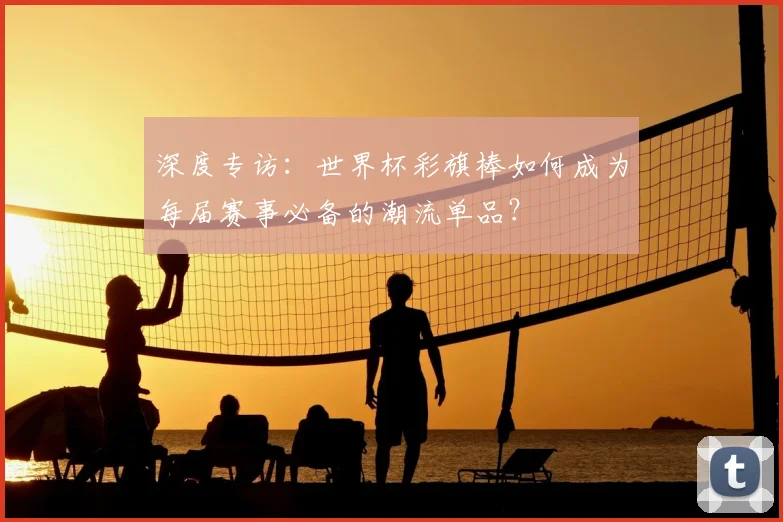 深度专访：世界杯彩旗棒如何成为每届赛事必备的潮流单品？