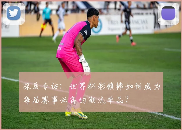 深度专访:世界杯彩旗棒如何成为每届赛事必备的潮流单品?