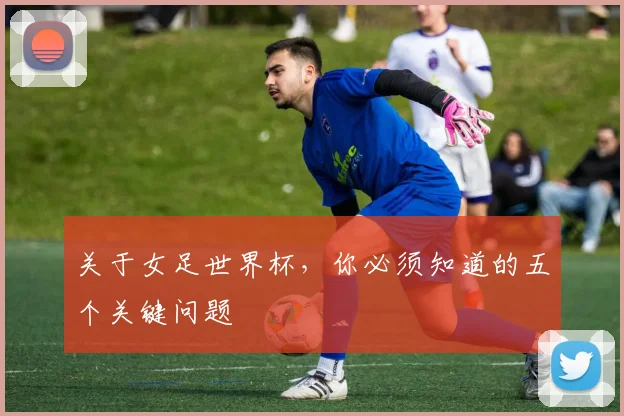 关于女足世界杯，你必须知道的五个关键问题