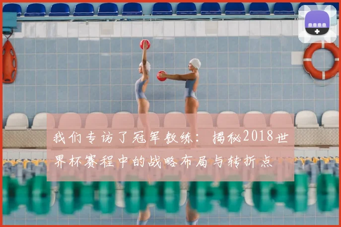 我们专访了冠军教练：揭秘2018世界杯赛程中的战略布局与转折点