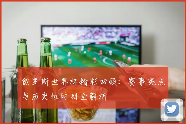 俄罗斯世界杯精彩回顾：赛事亮点与历史性时刻全解析